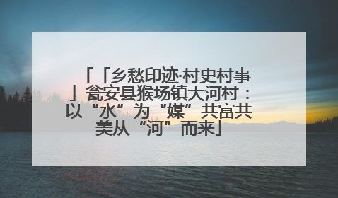 「乡愁印迹·村史村事」瓮安县猴场镇大河村：以“水”为“媒”共富共美从“河”而来