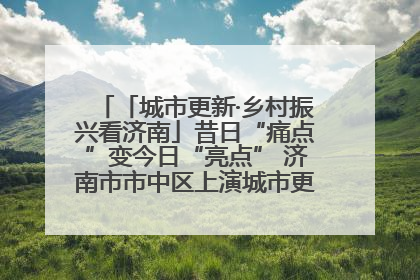 「城市更新·乡村振兴看济南」昔日“痛点”变今日“亮点” 济南市市中区上演城市更新“三部曲”