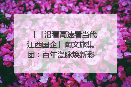 「沿着高速看当代江西国企」陶文旅集团：百年瓷脉焕新彩 文旅融合谱华章