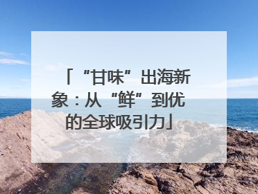 “甘味”出海新象：从“鲜”到优的全球吸引力