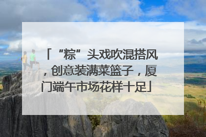 “粽”头戏吹混搭风，创意装满菜篮子，厦门端午市场花样十足