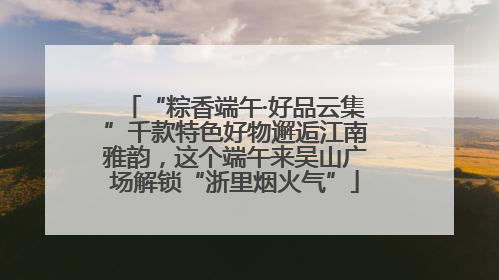 “粽香端午·好品云集”千款特色好物邂逅江南雅韵，这个端午来吴山广场解锁“浙里烟火气”