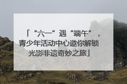 “六一”遇“端午”，青少年活动中心邀你解锁光影非遗奇妙之旅