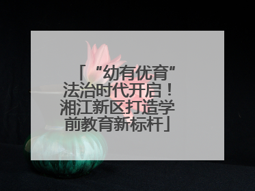 “幼有优育”法治时代开启！湘江新区打造学前教育新标杆