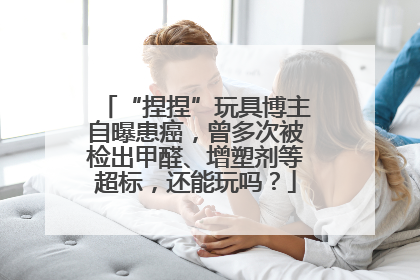 “捏捏”玩具博主自曝患癌，曾多次被检出甲醛、增塑剂等超标，还能玩吗？