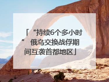 “持续6个多小时” 俄乌交换战俘期间互袭首都地区