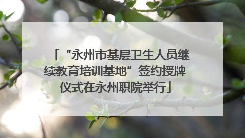 “永州市基层卫生人员继续教育培训基地”签约授牌仪式在永州职院举行