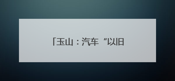 玉山：汽车“以旧换新”让利惠民 激发县域消费新活力