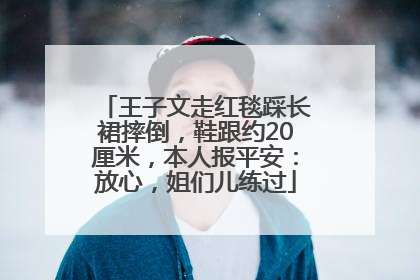 王子文走红毯踩长裙摔倒，鞋跟约20厘米，本人报平安：放心，姐们儿练过