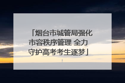 烟台市城管局强化市容秩序管理 全力守护高考考生逐梦