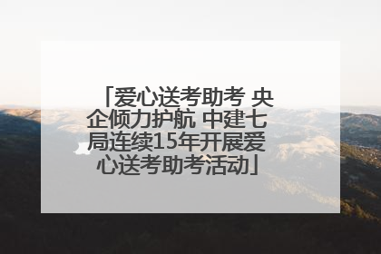 爱心送考助考 央企倾力护航 中建七局连续15年开展爱心送考助考活动
