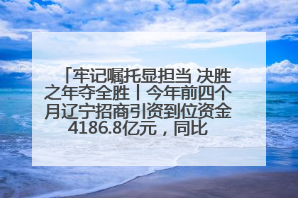 牢记嘱托显担当 决胜之年夺全胜丨今年前四个月辽宁招商引资到位资金4186.8亿元，同比增长17.4%