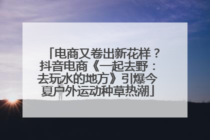 电商又卷出新花样？抖音电商《一起去野：去玩水的地方》引爆今夏户外运动种草热潮