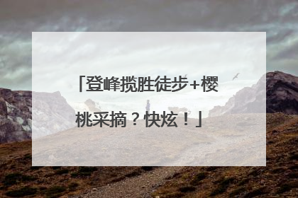 登峰揽胜徒步+樱桃采摘？快炫！