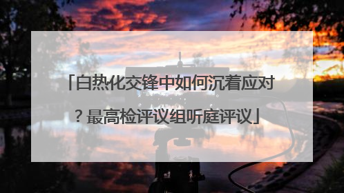 白热化交锋中如何沉着应对？最高检评议组听庭评议