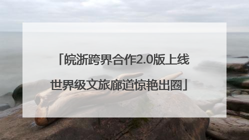 皖浙跨界合作2.0版上线 世界级文旅廊道惊艳出圈