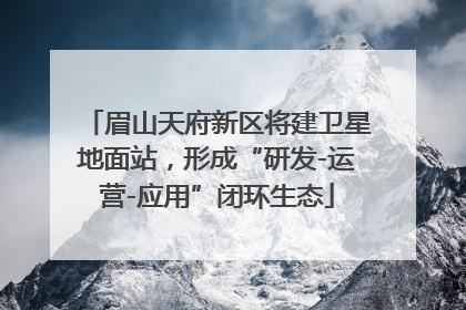 眉山天府新区将建卫星地面站，形成“研发-运营-应用”闭环生态