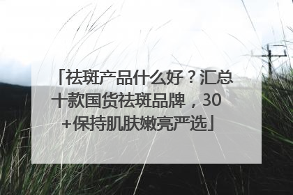 祛斑产品什么好？汇总十款国货祛斑品牌，30+保持肌肤嫩亮严选
