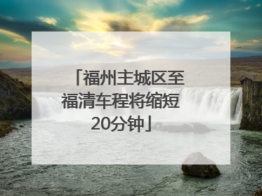 福州主城区至福清车程将缩短20分钟