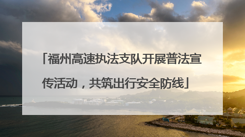 福州高速执法支队开展普法宣传活动，共筑出行安全防线