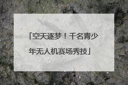 空天逐梦！千名青少年无人机赛场秀技