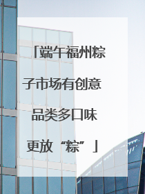 端午福州粽子市场有创意 品类多口味更放“粽”