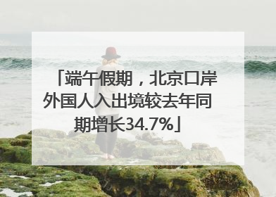 端午假期，北京口岸外国人入出境较去年同期增长34.7%
