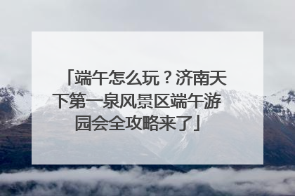 端午怎么玩？济南天下第一泉风景区端午游园会全攻略来了
