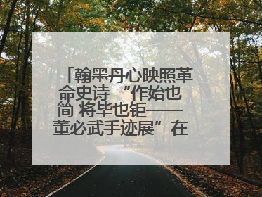 翰墨丹心映照革命史诗 “作始也简 将毕也钜——董必武手迹展”在福州开幕