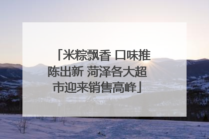 米粽飘香 口味推陈出新 菏泽各大超市迎来销售高峰