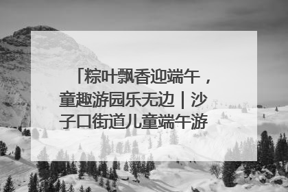 粽叶飘香迎端午，童趣游园乐无边｜沙子口街道儿童端午游园活动圆满落幕