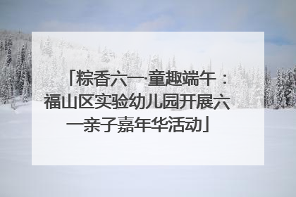 粽香六一·童趣端午：福山区实验幼儿园开展六一亲子嘉年华活动