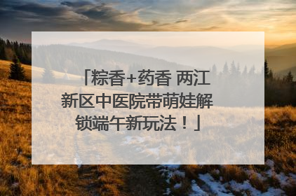 粽香+药香 两江新区中医院带萌娃解锁端午新玩法！