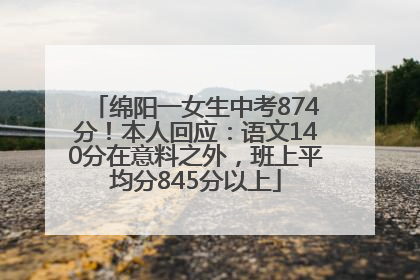 绵阳一女生中考874分！本人回应：语文140分在意料之外，班上平均分845分以上