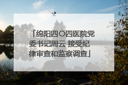 绵阳四〇四医院党委书记周云 接受纪律审查和监察调查