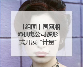 组图｜国网湘潭供电公司多形式开展“计量”主题宣传