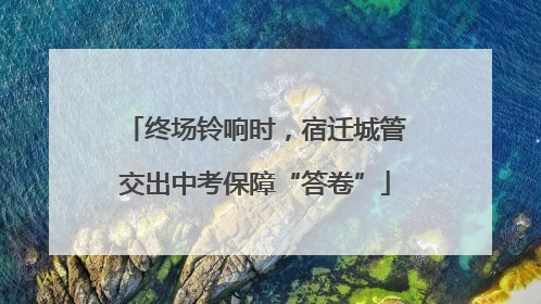 终场铃响时，宿迁城管交出中考保障“答卷”