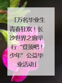 万名毕业生青春狂欢！长沙世界之窗举行“登顶吧！少年”公益毕业活动