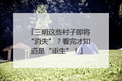 三明这些村子即将“消失”？看完才知道是“重生”！
