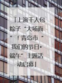上演千人包粽子“大场面”！青岛市“我们的节日•端午”主题活动启幕