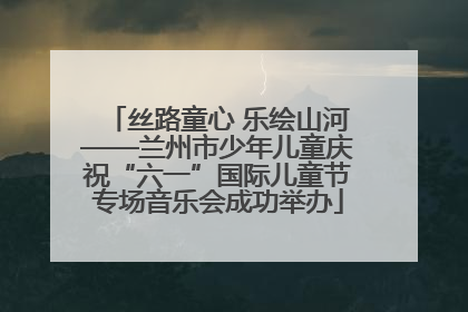丝路童心 乐绘山河——兰州市少年儿童庆祝“六一”国际儿童节专场音乐会成功举办