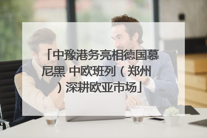 中豫港务亮相德国慕尼黑 中欧班列（郑州）深耕欧亚市场