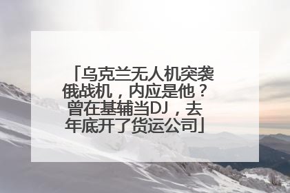 乌克兰无人机突袭俄战机，内应是他？曾在基辅当DJ，去年底开了货运公司