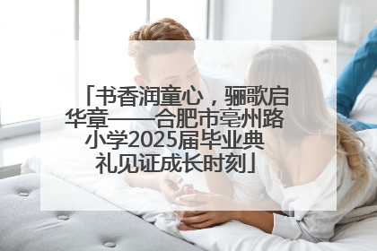 书香润童心，骊歌启华章——合肥市亳州路小学2025届毕业典礼见证成长时刻