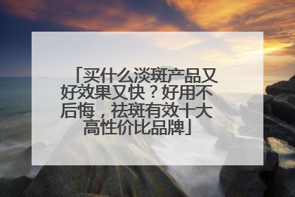 买什么淡斑产品又好效果又快？好用不后悔，祛斑有效十大高性价比品牌