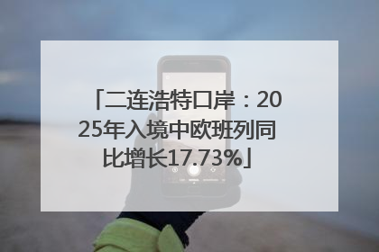 二连浩特口岸：2025年入境中欧班列同比增长17.73%