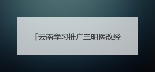 云南学习推广三明医改经验 490名党政领导担任辖区医院“编外院长”