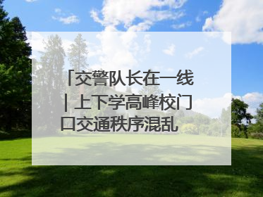 交警队长在一线｜上下学高峰校门口交通秩序混乱 交管经开大队多举措进行整治