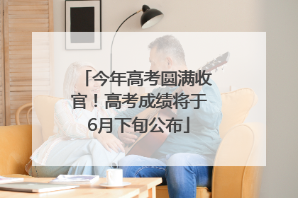 今年高考圆满收官！高考成绩将于6月下旬公布