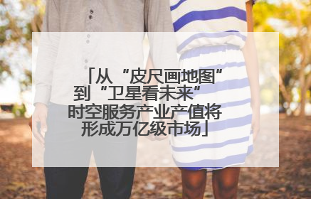 从“皮尺画地图”到“卫星看未来” 时空服务产业产值将形成万亿级市场